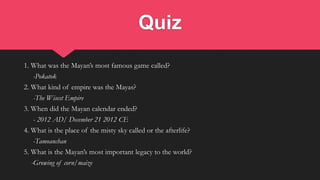 Quiz
1. What was the Mayan’s most famous game called?
-Pokatok
2. What kind of empire was the Mayas?
-The Wisest Empire
3. When did the Mayan calendar ended?
- 2012 AD/ December 21 2012 CE
4. What is the place of the misty sky called or the afterlife?
-Tamoanchan
5. What is the Mayan’s most important legacy to the world?
-Growing of corn/maize
 