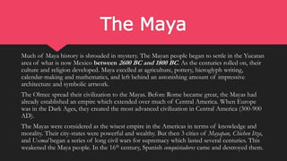 The Maya
Much of Maya history is shrouded in mystery. The Mayan people began to settle in the Yucatan
area of what is now Mexico between 2600 BC and 1800 BC. As the centuries rolled on, their
culture and religion developed. Maya excelled at agriculture, pottery, hieroglyph writing,
calendar-making and mathematics, and left behind an astonishing amount of impressive
architecture and symbolic artwork.
The Olmec spread their civilization to the Mayas. Before Rome became great, the Mayas had
already established an empire which extended over much of Central America. When Europe
was in the Dark Ages, they created the most advanced civilization in Central America (300-900
AD).
The Mayas were considered as the wisest empire in the Americas in terms of knowledge and
morality. Their city-states were powerful and wealthy. But then 3 cities of Mayapan, Chichen Itza,
and Uxmal began a series of long civil wars for supremacy which lasted several centuries. This
weakened the Maya people. In the 16th century, Spanish conquistadores came and destroyed them.
 