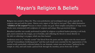 Mayan’s Religion & Beliefs
Religion was central to Maya life. They were polytheistic and worshipped many gods, especially the
serpents, rain god and the maize. Almost every aspect of life had its own god. They called themselves
“children of the serpent” because to them a snake was god. Their temples and palaces of huge stone
blocks were ornamented with sculptures of serpents and unique Maya geometrical design.
Ritualised sacrifice was usually performed in public by religious or political leaders piercing a soft body
part, most commonly the tongue, ear or foreskin, and collecting the blood to smear directly on
the idol or collecting it on paper, which was then burned.
Joralemon notes it is "virtually certain" that blood from the penis and the vagina were the most sacred
and had "extraordinary fertilizing power" and that such rituals were essential for the regeneration of the
natural world, particularly cultivated plants. In one dramatic variant men and women "gathered in the
temple in a line, and each made a pierced hole through the member, across from side to side.”
 
