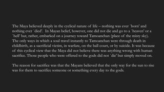 The Maya believed deeply in the cyclical nature of life – nothing was ever `born’ and
nothing ever `died’. In Mayan belief, however, one did not die and go to a `heaven’ or a
`hell’ but, rather, embarked on a journey toward Tamoanchan (place of the misty sky).
The only ways in which a soul travel instantly to Tamoanchan were through death in
childbirth, as a sacrificial victim, in warfare, on the ball court, or by suicide. It was because
of this cyclical view that the Maya did not believe there was anything wrong with human
sacrifice. Those people who were offered to the gods did not `die' but simply moved on.
The reason for sacrifice was that the Mayans believed that the only way for the sun to rise
was for them to sacrifice someone or something every day to the gods.
 