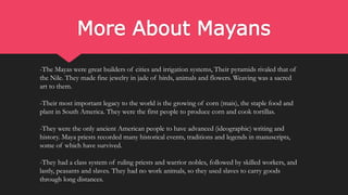 More About Mayans
-The Mayas were great builders of cities and irrigation systems, Their pyramids rivaled that of
the Nile. They made fine jewelry in jade of birds, animals and flowers. Weaving was a sacred
art to them.
-Their most important legacy to the world is the growing of corn (mais), the staple food and
plant in South America. They were the first people to produce corn and cook tortillas.
-They were the only ancient American people to have advanced (ideographic) writing and
history. Maya priests recorded many historical events, traditions and legends in manuscripts,
some of which have survived.
-They had a class system of ruling priests and warrior nobles, followed by skilled workers, and
lastly, peasants and slaves. They had no work animals, so they used slaves to carry goods
through long distances.
 