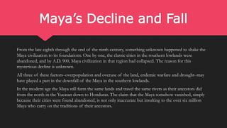 Maya’s Decline and Fall
From the late eighth through the end of the ninth century, something unknown happened to shake the
Maya civilization to its foundations. One by one, the classic cities in the southern lowlands were
abandoned, and by A.D. 900, Maya civilization in that region had collapsed. The reason for this
mysterious decline is unknown.
All three of these factors–overpopulation and overuse of the land, endemic warfare and drought–may
have played a part in the downfall of the Maya in the southern lowlands.
In the modern age the Maya still farm the same lands and travel the same rivers as their ancestors did
from the north in the Yucatan down to Honduras. The claim that the Maya somehow vanished, simply
because their cities were found abandoned, is not only inaccurate but insulting to the over six million
Maya who carry on the traditions of their ancestors.
 