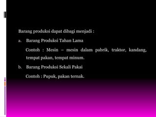 Barang produksi dapat dibagi menjadi :
a. Barang Produksi Tahan Lama
Contoh : Mesin – mesin dalam pabrik, traktor, kandang,
tempat pakan, tempat minum.
b. Barang Produksi Sekali Pakai
Contoh : Pupuk, pakan ternak.
 