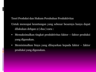 Teori Produksi dan Hukum Perubahan Produktivitas
Untuk mencapai keuntungan yang sebesar besarnya hanya dapat
dilakukan debgan 2 ( dua ) cara :
 Memaksimalkan tingkat produktivitas faktor – faktor produksi
yang digunakan.
 Meminimalkan biaya yang dibayarkan kepada faktor – faktor
produksi yang digunakan.
 