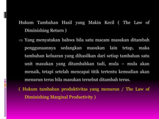 Hukum Tambahan Hasil yang Makin Kecil ( The Law of
Diminishing Return )
 Yang menyatakan bahwa bila satu macam masukan ditambah
penggunaannya sedangkan masukan lain tetap, maka
tambahan keluaran yang dihasilkan dari setiap tambahan satu
unit masukan yang ditambahkan tadi, mula – mula akan
menaik, tetapi setelah mencapai titik tertentu kemudian akan
menurun terus bila masukan tersebut ditambah terus.
( Hukum tambahan produktivitas yang menurun / The Law of
Diminishing Marginal Productivity )
 