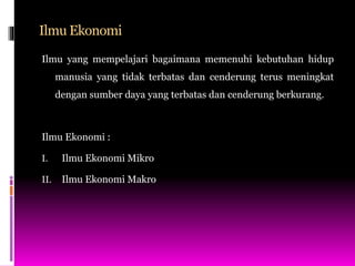 Ilmu Ekonomi
Ilmu yang mempelajari bagaimana memenuhi kebutuhan hidup
manusia yang tidak terbatas dan cenderung terus meningkat
dengan sumber daya yang terbatas dan cenderung berkurang.
Ilmu Ekonomi :
I. Ilmu Ekonomi Mikro
II. Ilmu Ekonomi Makro
 