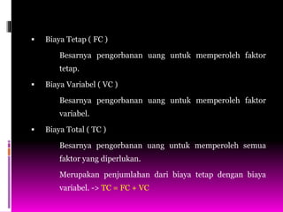  Biaya Tetap ( FC )
Besarnya pengorbanan uang untuk memperoleh faktor
tetap.
 Biaya Variabel ( VC )
Besarnya pengorbanan uang untuk memperoleh faktor
variabel.
 Biaya Total ( TC )
Besarnya pengorbanan uang untuk memperoleh semua
faktor yang diperlukan.
Merupakan penjumlahan dari biaya tetap dengan biaya
variabel. -> TC = FC + VC
 