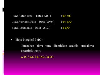 Biaya Tetap Rata – Rata ( AFC ) : TF c/Q
Biaya Variabel Rata – Rata ( AVC ) : TV c/Q
Biaya Total Rata – Rata ( ATC ) : T c/Q
 Biaya Marginal ( MC )
Tambahan biaya yang diperlukan apabila produknya
ditambah 1 unit.
Δ TC / Δ Q ( Δ TVC / Δ Q )
 