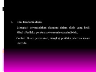 I. Ilmu Ekonomi Mikro
Mengkaji permasalahan ekonomi dalam skala yang kecil.
Misal : Perilaku pelaksana ekonomi secara individu.
Contoh : Suatu peternakan, mengkaji perilaku peternak secara
individu.
 