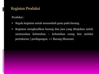 Kegiatan Produksi
Produksi :
 Segala kegiatan untuk menambah guna pada barang.
 Kegiatan menghasilkan barang dan jasa yang ditujukan untuk
memuaskan kebutuhan – kebutuhan orang lain melalui
pertukaran / perdagangan. => Barang Ekonomi.
 