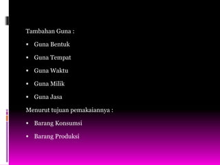 Tambahan Guna :
 Guna Bentuk
 Guna Tempat
 Guna Waktu
 Guna Milik
 Guna Jasa
Menurut tujuan pemakaiannya :
 Barang Konsumsi
 Barang Produksi
 