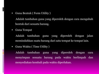  Guna Bentuk ( Form Utility )
Adalah tambahan guna yang diperoleh dengan cara mengubah
bentuk dari sesuatu barang.
 Guna Tempat
Adalah tambahan guna yang diperoleh dengan jalan
memindahkan suatu barang dari satu tempat ke tempat lain.
 Guna Waktu ( Time Utility )
Adalah tambahan guna yang diperoleh dengan cara
menyimpan sesuatu barang pada waktu berlimpah dan
menyediakan kembali pada waktu diperlukan.
 