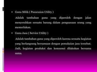  Guna Milik ( Possession Utility )
Adalah tambahan guna yang diperoleh dengan jalan
menyerahkan sesuatu barang dalam penguasaan orang yang
memerlukan.
 Guna Jasa ( Service Utility )
Adalah tambahan guna yang diperoleh karena sesuatu kegiatan
yang berlangsung bersamaan dengan pemakaian jasa tersebut.
Jadi, kegiatan produksi dan konsumsi dilakukan bersama
sama.
 
