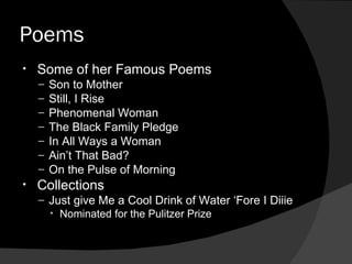 Poems Some of her Famous Poems Son to Mother Still, I Rise Phenomenal Woman The Black Family Pledge In All Ways a Woman Ain’t That Bad? On the Pulse of Morning Collections Just give Me a Cool Drink of Water ‘Fore I Diiie Nominated for the Pulitzer Prize 