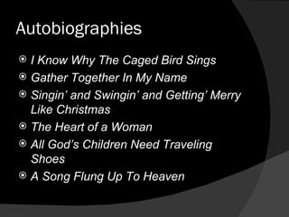 Autobiographies I Know Why The Caged Bird Sings Gather Together In My Name Singin’ and Swingin’ and Getting’ Merry Like Christmas The Heart of a Woman All God’s Children Need Traveling Shoes A Song Flung Up To Heaven 