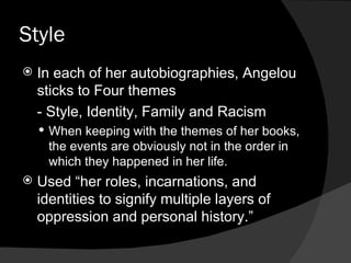 Style  In each of her autobiographies, Angelou sticks to Four themes - Style, Identity, Family and Racism When keeping with the themes of her books, the events are obviously not in the order in which they happened in her life. Used “her roles, incarnations, and identities to signify multiple layers of oppression and personal history.”  