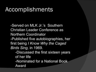 Accomplishments -Served on MLK Jr.’s  Southern Christian Leader Conference as Northern Coordinator -Published five autobiographies, her first being  I Know Why the Caged Birds Sing,  in 1969. -Discussed the first sixteen years of her life -Nominated for a National Book Award 