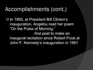 Accomplishments (cont.) In 1993, at President Bill Clinton’s inauguration, Angelou read her poem “On the Pulse of Morning.”  -first poet to make an inaugural recitation since Robert Frost at John F. Kennedy’s inauguration in 1961 