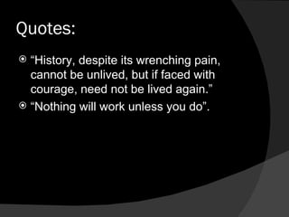 Quotes: “ History, despite its wrenching pain, cannot be unlived, but if faced with courage, need not be lived again.” “ Nothing will work unless you do”.  