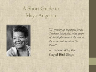 A Short Guide to
Maya Angelou
"If growing up is painful for the
Southern Black girl, being aware
of her displacement is the rust on
the razor that threatens the
throat"
--I Know Why the
Caged Bird Sings
 