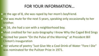 FOR YOUR INFORMATION…
At the age of 8, she was raped by her mom’s boyfriend.
She was mute for the next 5 years, speaking only occasionally to her
brother.
At 16, she had a son with a neighborhood boy.
Most credited for her auto-biography I Know Why the Caged Bird Sings
Recited her poem “On the Pulse of the Morning” at President Bill
Clinton’s inauguration
Her volume of poetry “Just Give Me a Cool Drink of Water “Fore I Die”
was nominated for the Pulitzer Prize in 1971.
 