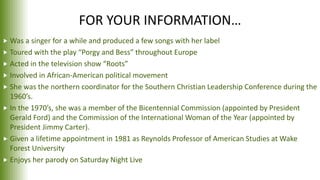 FOR YOUR INFORMATION…
 Was a singer for a while and produced a few songs with her label
 Toured with the play “Porgy and Bess” throughout Europe
 Acted in the television show “Roots”
 Involved in African-American political movement
 She was the northern coordinator for the Southern Christian Leadership Conference during the
1960’s.
 In the 1970’s, she was a member of the Bicentennial Commission (appointed by President
Gerald Ford) and the Commission of the International Woman of the Year (appointed by
President Jimmy Carter).
 Given a lifetime appointment in 1981 as Reynolds Professor of American Studies at Wake
Forest University
 Enjoys her parody on Saturday Night Live
 