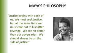 MAYA’S PHILOSOPHY
“Justice begins with each of
us. We must seek justice,
but at the same time we
must care not to lust after
revenge. We are no better
than our adversaries. We
should always be on the
side of justice.”
 