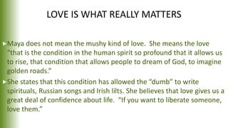 LOVE IS WHAT REALLY MATTERS
Maya does not mean the mushy kind of love. She means the love
“that is the condition in the human spirit so profound that it allows us
to rise, that condition that allows people to dream of God, to imagine
golden roads.”
She states that this condition has allowed the “dumb” to write
spirituals, Russian songs and Irish lilts. She believes that love gives us a
great deal of confidence about life. “If you want to liberate someone,
love them.”
 