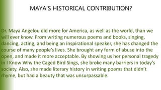 MAYA’S HISTORICAL CONTRIBUTION?
Dr. Maya Angelou did more for America, as well as the world, than we
will ever know. From writing numerous poems and books, singing,
dancing, acting, and being an inspirational speaker, she has changed the
course of many people’s lives. She brought any form of abuse into the
open, and made it more acceptable. By showing us her personal tragedy
in I Know Why the Caged Bird Sings, she broke many barriers in today’s
society. Also, she made literary history in writing poems that didn’t
rhyme, but had a beauty that was unsurpassable.
 