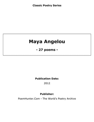 Classic Poetry Series




        Maya Angelou
             - 27 poems -




            Publication Date:
                   2012



                Publisher:
PoemHunter.Com - The World's Poetry Archive
 