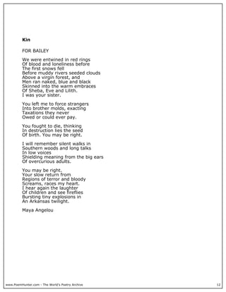Kin

          FOR BAILEY

          We were entwined in red rings
          Of blood and loneliness before
          The first snows fell
          Before muddy rivers seeded clouds
          Above a virgin forest, and
          Men ran naked, blue and black
          Skinned into the warm embraces
          Of Sheba, Eve and Lilith.
          I was your sister.

          You left me to force strangers
          Into brother molds, exacting
          Taxations they never
          Owed or could ever pay.

          You fought to die, thinking
          In destruction lies the seed
          Of birth. You may be right.

          I will remember silent walks in
          Southern woods and long talks
          In low voices
          Shielding meaning from the big ears
          Of overcurious adults.

          You may be right.
          Your slow return from
          Regions of terror and bloody
          Screams, races my heart.
          I hear again the laughter
          Of children and see fireflies
          Bursting tiny explosions in
          An Arkansas twilight.

          Maya Angelou




www.PoemHunter.com - The World's Poetry Archive   12
 