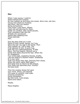 Men

          When I was young, I used to
          Watch behind the curtains
          As men walked up and down the street. Wino men, old men.
          Young men sharp as mustard.
          See them. Men are always
          Going somewhere.
          They knew I was there. Fifteen
          Years old and starving for them.
          Under my window, they would pauses,
          Their shoulders high like the
          Breasts of a young girl,
          Jacket tails slapping over
          Those behinds,
          Men.

          One day they hold you in the
          Palms of their hands, gentle, as if you
          Were the last raw egg in the world. Then
          They tighten up. Just a little. The
          First squeeze is nice. A quick hug.
          Soft into your defenselessness. A little
          More. The hurt begins. Wrench out a
          Smile that slides around the fear. When the
          Air disappears,
          Your mind pops, exploding fiercely, briefly,
          Like the head of a kitchen match. Shattered.
          It is your juice
          That runs down their legs. Staining their shoes.
          When the earth rights itself again,
          And taste tries to return to the tongue,
          Your body has slammed shut. Forever.
          No keys exist.

          Then the window draws full upon
          Your mind. There, just beyond
          The sway of curtains, men walk.
          Knowing something.
          Going someplace.
          But this time, I will simply
          Stand and watch.

          Maybe.

          Maya Angelou




www.PoemHunter.com - The World's Poetry Archive                      13
 