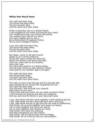 Million Man March Poem

          The night has been long,
          The wound has been deep,
          The pit has been dark,
          And the walls have been steep.

          Under a dead blue sky on a distant beach,
          I was dragged by my braids just beyond your reach.
          Your hands were tied, your mouth was bound,
          You couldn't even call out my name.
          You were helpless and so was I,
          But unfortunately throughout history
          You've worn a badge of shame.

          I say, the night has been long,
          The wound has been deep,
          The pit has been dark
          And the walls have been steep.

          But today, voices of old spirit sound
          Speak to us in words profound,
          Across the years, across the centuries,
          Across the oceans, and across the seas.
          They say, draw near to one another,
          Save your race.
          You have been paid for in a distant place,
          The old ones remind us that slavery's chains
          Have paid for our freedom again and again.

          The night has been long,
          The pit has been deep,
          The night has been dark,
          And the walls have been steep.

          The hells we have lived through and live through still,
          Have sharpened our senses and toughened our will.
          The night has been long.
          This morning I look through your anguish
          Right down to your soul.
          I know that with each other we can make ourselves whole.
          I look through the posture and past your disguise,
          And see your love for family in your big brown eyes.

          I say, clap hands and let's come together in this meeting ground,
          I say, clap hands and let's deal with each other with love,
          I say, clap hands and let us get from the low road of indifference,
          Clap hands, let us come together and reveal our hearts,
          Let us come together and revise our spirits,
          Let us come together and cleanse our souls,
          Clap hands, let's leave the preening
          And stop impostering our own history.
          Clap hands, call the spirits back from the ledge,
          Clap hands, let us invite joy into our conversation,
www.PoemHunter.com - The World's Poetry Archive                                 14
 