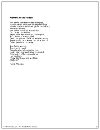 Momma Welfare Roll

          Her arms semaphore fat triangles,
          Pudgy hands bunched on layered hips
          Where bones idle under years of fatback
          And lima beans.
          Her jowls shiver in accusation
          Of crimes clichéd by
          Repetition. Her children, strangers
          To childhood's toys, play
          Best the games of darkened doorways,
          Rooftop tag, and know the slick feel of
          Other people's property.

          Too fat to whore,
          Too mad to work,
          Searches her dreams for the
          Lucky sign and walks bare-handed
          Into a den of bereaucrats for
          Her portion.
          'They don't give me welfare.
          I take it.'

          Maya Angelou




www.PoemHunter.com - The World's Poetry Archive     16
 