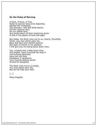 On the Pulse of Morning

          A Rock, A River, A Tree
          Hosts to species long since departed,
          Marked the mastodon,
          The dinosaur, who left dried tokens
          Of their sojourn here
          On our planet floor,
          Any broad alarm of their hastening doom
          Is lost in the gloom of dust and ages.

          But today, the Rock cries out to us, clearly, forcefully,
          Come, you may stand upon my
          Back and face your distant destiny,
          But seek no haven in my shadow,
          I will give you no hiding place down here.

          You, created only a little lower than
          The angels, have crouched too long in
          The bruising darkness
          Have lain too long
          Facedown in ignorance,
          Your mouths spilling words
          Armed for slaughter.

          The Rock cries out to us today,
          You may stand upon me,
          But do not hide your face.

          [...]

          Maya Angelou




www.PoemHunter.com - The World's Poetry Archive                       17
 
