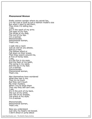 Phenomenal Woman

          Pretty women wonder where my secret lies.
          I'm not cute or built to suit a fashion model's size
          But when I start to tell them,
          They think I'm telling lies.
          I say,
          It's in the reach of my arms
          The span of my hips,
          The stride of my step,
          The curl of my lips.
          I'm a woman
          Phenomenally.
          Phenomenal woman,
          That's me.

          I walk into a room
          Just as cool as you please,
          And to a man,
          The fellows stand or
          Fall down on their knees.
          Then they swarm around me,
          A hive of honey bees.
          I say,
          It's the fire in my eyes,
          And the flash of my teeth,
          The swing in my waist,
          And the joy in my feet.
          I'm a woman
          Phenomenally.
          Phenomenal woman,
          That's me.

          Men themselves have wondered
          What they see in me.
          They try so much
          But they can't touch
          My inner mystery.
          When I try to show them
          They say they still can't see.
          I say,
          It's in the arch of my back,
          The sun of my smile,
          The ride of my breasts,
          The grace of my style.
          I'm a woman

          Phenomenally.
          Phenomenal woman,
          That's me.

          Now you understand
          Just why my head's not bowed.
          I don't shout or jump about
www.PoemHunter.com - The World's Poetry Archive                  19
 