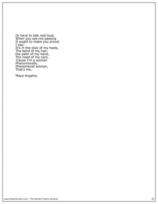 Or have to talk real loud.
          When you see me passing
          It ought to make you proud.
          I say,
          It's in the click of my heels,
          The bend of my hair,
          the palm of my hand,
          The need of my care,
          'Cause I'm a woman
          Phenomenally.
          Phenomenal woman,
          That's me.

          Maya Angelou




www.PoemHunter.com - The World's Poetry Archive   20
 