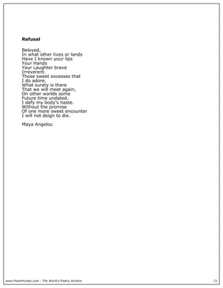 Refusal

          Beloved,
          In what other lives or lands
          Have I known your lips
          Your Hands
          Your Laughter brave
          Irreverent.
          Those sweet excesses that
          I do adore.
          What surety is there
          That we will meet again,
          On other worlds some
          Future time undated.
          I defy my body's haste.
          Without the promise
          Of one more sweet encounter
          I will not deign to die.

          Maya Angelou




www.PoemHunter.com - The World's Poetry Archive   21
 