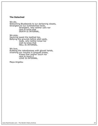 The Detached

          We die,
          Welcoming Bluebeards to our darkening closets,
          Stranglers to our outstretched necks,
                    Stranglers, who neither care nor
                    care to know that
                    DEATH IS INTERNAL.

          We pray,
          Savoring sweet the teethed lies,
          Bellying the grounds before alien gods,
                    Gods, who neither know nor
                    wish to know that
                    HELL IS INTERNAL.

          We love,
          Rubbing the nakednesses with gloved hands,
          Inverting our mouths in tongued kisses,
                    Kisses that neither touch nor
                    care to touch if
                    LOVE IS INTERNAL.

          Maya Angelou




www.PoemHunter.com - The World's Poetry Archive            24
 