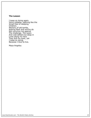 The Lesson

          I keep on dying again.
          Veins collapse, opening like the
          Small fists of sleeping
          Children.
          Memory of old tombs,
          Rotting flesh and worms do
          Not convince me against
          The challenge. The years
          And cold defeat live deep in
          Lines along my face.
          They dull my eyes, yet
          I keep on dying,
          Because I love to live.

          Maya Angelou




www.PoemHunter.com - The World's Poetry Archive   25
 