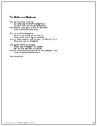 The Mothering Blackness

          She came home running
               back to the mothering blackness
               deep in the smothering blackness
          white tears icicle gold plains of her face
               She came home running

          She came down creeping
               here to the black arms waiting
               now to the warm heart waiting
          rime of alien dreams befrosts her rich brown face
               She came down creeping

          She came home blameless
               black yet as Hagar’s daughter
               tall as was Sheba’s daughter
          threats of northern winds die on the desert’s face
               She came home blameless

          Maya Angelou




www.PoemHunter.com - The World's Poetry Archive                26
 