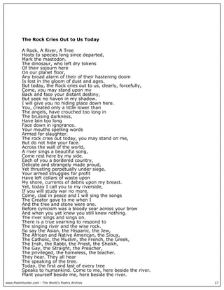 The Rock Cries Out to Us Today

          A Rock, A River, A Tree
          Hosts to species long since departed,
          Mark the mastodon.
          The dinosaur, who left dry tokens
          Of their sojourn here
          On our planet floor,
          Any broad alarm of their of their hastening doom
          Is lost in the gloom of dust and ages.
          But today, the Rock cries out to us, clearly, forcefully,
          Come, you may stand upon my
          Back and face your distant destiny,
          But seek no haven in my shadow.
          I will give you no hiding place down here.
          You, created only a little lower than
          The angels, have crouched too long in
          The bruising darkness,
          Have lain too long
          Face down in ignorance.
          Your mouths spelling words
          Armed for slaughter.
          The rock cries out today, you may stand on me,
          But do not hide your face.
          Across the wall of the world,
          A river sings a beautiful song,
          Come rest here by my side.
          Each of you a bordered country,
          Delicate and strangely made proud,
          Yet thrusting perpetually under siege.
          Your armed struggles for profit
          Have left collars of waste upon
          My shore, currents of debris upon my breast.
          Yet, today I call you to my riverside,
          If you will study war no more.
          Come, clad in peace and I will sing the songs
          The Creator gave to me when I
          And the tree and stone were one.
          Before cynicism was a bloody sear across your brow
          And when you yet knew you still knew nothing.
          The river sings and sings on.
          There is a true yearning to respond to
          The singing river and the wise rock.
          So say the Asian, the Hispanic, the Jew,
          The African and Native American, the Sioux,
          The Catholic, the Muslim, the French, the Greek,
          The Irish, the Rabbi, the Priest, the Sheikh,
          The Gay, the Straight, the Preacher,
          The privileged, the homeless, the teacher.
          They hear. They all hear
          The speaking of the tree.
          Today, the first and last of every tree
          Speaks to humankind. Come to me, here beside the river.
          Plant yourself beside me, here beside the river.
www.PoemHunter.com - The World's Poetry Archive                       27
 