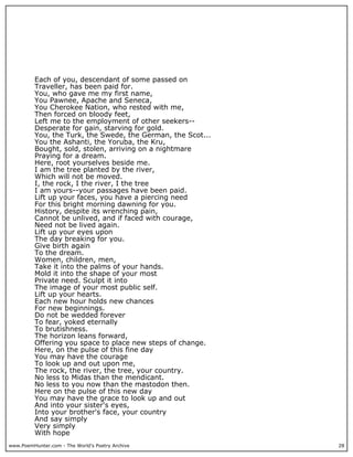 Each of you, descendant of some passed on
          Traveller, has been paid for.
          You, who gave me my first name,
          You Pawnee, Apache and Seneca,
          You Cherokee Nation, who rested with me,
          Then forced on bloody feet,
          Left me to the employment of other seekers--
          Desperate for gain, starving for gold.
          You, the Turk, the Swede, the German, the Scot...
          You the Ashanti, the Yoruba, the Kru,
          Bought, sold, stolen, arriving on a nightmare
          Praying for a dream.
          Here, root yourselves beside me.
          I am the tree planted by the river,
          Which will not be moved.
          I, the rock, I the river, I the tree
          I am yours--your passages have been paid.
          Lift up your faces, you have a piercing need
          For this bright morning dawning for you.
          History, despite its wrenching pain,
          Cannot be unlived, and if faced with courage,
          Need not be lived again.
          Lift up your eyes upon
          The day breaking for you.
          Give birth again
          To the dream.
          Women, children, men,
          Take it into the palms of your hands.
          Mold it into the shape of your most
          Private need. Sculpt it into
          The image of your most public self.
          Lift up your hearts.
          Each new hour holds new chances
          For new beginnings.
          Do not be wedded forever
          To fear, yoked eternally
          To brutishness.
          The horizon leans forward,
          Offering you space to place new steps of change.
          Here, on the pulse of this fine day
          You may have the courage
          To look up and out upon me,
          The rock, the river, the tree, your country.
          No less to Midas than the mendicant.
          No less to you now than the mastodon then.
          Here on the pulse of this new day
          You may have the grace to look up and out
          And into your sister's eyes,
          Into your brother's face, your country
          And say simply
          Very simply
          With hope
www.PoemHunter.com - The World's Poetry Archive               28
 