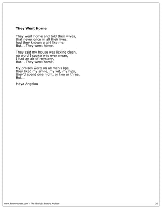 They Went Home

          They went home and told their wives,
          that never once in all their lives,
          had they known a girl like me,
          But... They went home.

          They said my house was licking clean,
          no word I spoke was ever mean,
          I had an air of mystery,
          But... They went home.

          My praises were on all men's lips,
          they liked my smile, my wit, my hips,
          they'd spend one night, or two or three.
          But...

          Maya Angelou




www.PoemHunter.com - The World's Poetry Archive      30
 