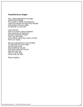 Touched by an Angel

          We, unaccustomed to courage
          exiles from delight
          live coiled in shells of loneliness
          until love leaves its high holy temple
          and comes into our sight
          to liberate us into life.

          Love arrives
          and in its train come ecstasies
          old memories of pleasure
          ancient histories of pain.
          Yet if we are bold,
          love strikes away the chains of fear
          from our souls.

          We are weaned from our timidity
          In the flush of love's light
          we dare be brave
          And suddenly we see
          that love costs all we are
          and will ever be.
          Yet it is only love
          which sets us free.

          Maya Angelou




www.PoemHunter.com - The World's Poetry Archive    31
 