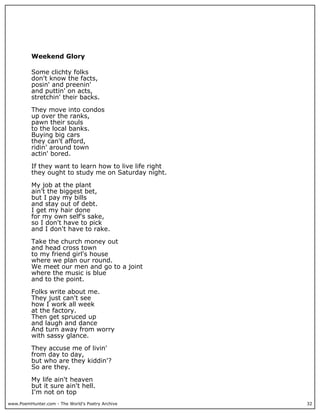 Weekend Glory

          Some clichty folks
          don't know the facts,
          posin' and preenin'
          and puttin' on acts,
          stretchin' their backs.

          They move into condos
          up over the ranks,
          pawn their souls
          to the local banks.
          Buying big cars
          they can't afford,
          ridin' around town
          actin' bored.

          If they want to learn how to live life right
          they ought to study me on Saturday night.

          My job at the plant
          ain't the biggest bet,
          but I pay my bills
          and stay out of debt.
          I get my hair done
          for my own self's sake,
          so I don't have to pick
          and I don't have to rake.

          Take the church money out
          and head cross town
          to my friend girl's house
          where we plan our round.
          We meet our men and go to a joint
          where the music is blue
          and to the point.

          Folks write about me.
          They just can't see
          how I work all week
          at the factory.
          Then get spruced up
          and laugh and dance
          And turn away from worry
          with sassy glance.

          They accuse me of livin'
          from day to day,
          but who are they kiddin'?
          So are they.

          My life ain't heaven
          but it sure ain't hell.
          I'm not on top
www.PoemHunter.com - The World's Poetry Archive          32
 