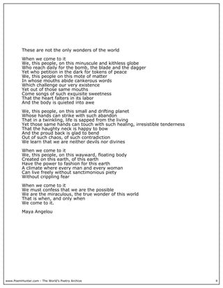 These are not the only wonders of the world

          When we come to it
          We, this people, on this minuscule and kithless globe
          Who reach daily for the bomb, the blade and the dagger
          Yet who petition in the dark for tokens of peace
          We, this people on this mote of matter
          In whose mouths abide cankerous words
          Which challenge our very existence
          Yet out of those same mouths
          Come songs of such exquisite sweetness
          That the heart falters in its labor
          And the body is quieted into awe

          We, this people, on this small and drifting planet
          Whose hands can strike with such abandon
          That in a twinkling, life is sapped from the living
          Yet those same hands can touch with such healing, irresistible tenderness
          That the haughty neck is happy to bow
          And the proud back is glad to bend
          Out of such chaos, of such contradiction
          We learn that we are neither devils nor divines

          When we come to it
          We, this people, on this wayward, floating body
          Created on this earth, of this earth
          Have the power to fashion for this earth
          A climate where every man and every woman
          Can live freely without sanctimonious piety
          Without crippling fear

          When we come to it
          We must confess that we are the possible
          We are the miraculous, the true wonder of this world
          That is when, and only when
          We come to it.

          Maya Angelou




www.PoemHunter.com - The World's Poetry Archive                                       4
 