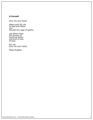 A Conceit

          Give me your hand

          Make room for me
          to lead and follow
          you
          beyond this rage of poetry.

          Let others have
          the privacy of
          touching words
          and love of loss
          of love.

          For me
          Give me your hand.

          Maya Angelou




www.PoemHunter.com - The World's Poetry Archive   5
 