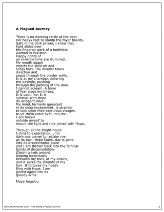 A Plagued Journey

          There is no warning rattle at the door
          nor heavy feet to stomp the foyer boards.
          Safe in the dark prison, I know that
          light slides over
          the fingered work of a toothless
          woman in Pakistan.
          Happy prints of
          an invisible time are illumined.
          My mouth agape
          rejects the solid air and
          lungs hold. The invader takes
          direction and
          seeps through the plaster walls.
          It is at my chamber, entering
          the keyhole, pushing
          through the padding of the door.
          I cannot scream. A bone
          of fear clogs my throat.
          It is upon me. It is
          sunrise, with Hope
          its arrogant rider.
          My mind, formerly quiescent
          in its snug encasement, is strained
          to look upon their rapturous visages,
          to let them enter even into me.
          I am forced
          outside myself to
          mount the light and ride joined with Hope.

          Through all the bright hours
          I cling to expectation, until
          darkness comes to reclaim me
          as its own. Hope fades, day is gone
          into its irredeemable place
          and I am thrown back into the familiar
          bonds of disconsolation.
          Gloom crawls around
          lapping lasciviously
          between my toes, at my ankles,
          and it sucks the strands of my
          hair. It forgives my heady
          fling with Hope. I am
          joined again into its
          greedy arms.

          Maya Angelou




www.PoemHunter.com - The World's Poetry Archive        6
 