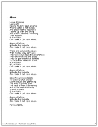 Alone

          Lying, thinking
          Last night
          How to find my soul a home
          Where water is not thirsty
          And bread loaf is not stone
          I came up with one thing
          And I don't believe I'm wrong
          That nobody,
          But nobody
          Can make it out here alone.

          Alone, all alone
          Nobody, but nobody
          Can make it out here alone.

          There are some millionaires
          With money they can't use
          Their wives run round like banshees
          Their children sing the blues
          They've got expensive doctors
          To cure their hearts of stone.
          But nobody
          No, nobody
          Can make it out here alone.

          Alone, all alone
          Nobody, but nobody
          Can make it out here alone.

          Now if you listen closely
          I'll tell you what I know
          Storm clouds are gathering
          The wind is gonna blow
          The race of man is suffering
          And I can hear the moan,
          'Cause nobody,
          But nobody
          Can make it out here alone.

          Alone, all alone
          Nobody, but nobody
          Can make it out here alone.

          Maya Angelou




www.PoemHunter.com - The World's Poetry Archive   7
 